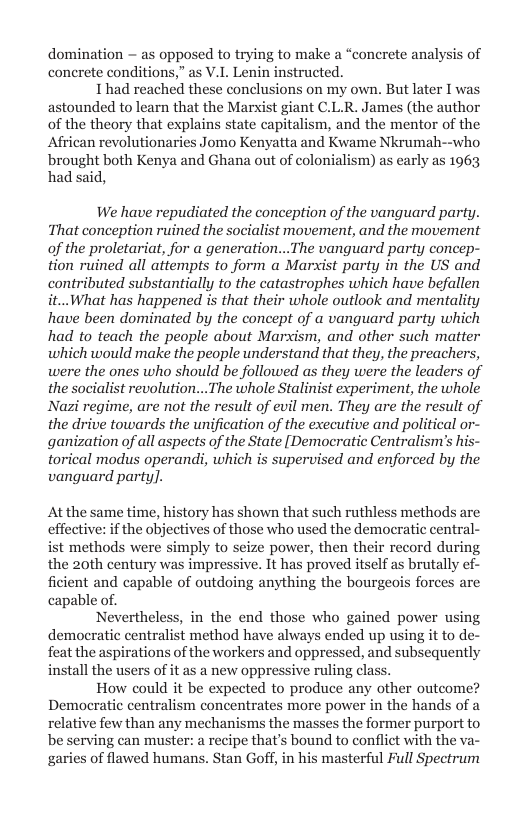 domination  as opposed to trying to make a “concrete analysis of conerete conditions,” as V.L Lenin instructed.  I’had reached these conclusions on my own. But later I was astounded to learn that the Marxist giant C.L.R. James (the author of the theory that explains state capitalism, and the mentor of the African revolutionaries Jomo Kenyatta and Kwame Nkrumah--who brought both Kenya and Ghana out of colonialism) as early as 1963 had said,  We have repudiated the conception of the vanguard party. That conception ruined the socialist movement, and the movement of the proletariat, for a generation...The vanguard party concep- tion ruined all atiempts to form a Marxist party in the US and contributed substantially to the catastrophes which have befallen it...What has happened s that their whole outlook and mentality have been dominated by the concept of a vanguard party which had to teach the people about Marxism, and other such matter which would make the people understand that they, the preachers, were the ones who should be followed as they were the leaders of the socialist revolution...The whole Stalinist experiment, the whole Nazi regime, are not the result of evil men. They are the result of the drive towards the unification of the executive and political or- ganization of all aspects of the State [Democratic Centralism’s his- torical modus operandi, which is supervised and enforced by the vanguard party].  At the same time, history has shown that such ruthless methods are effective: if the objectives of those who used the democratic central-  t methods were simply to seize power, then their record during the 20th century was impressive. It has proved itself as brutally ficient and capable of outdoing anything the bourgeois forces are capable of.  Nevertheless, in the end those who gained power using democratic centralist method have always ended up using it to de- feat the aspirations of the workers and oppressed, and subsequently install the users of it as a new oppressive ruling class.  How could it be expected to produce any other outcome? Democratic centralism concentrates more power in the hands of a relative few than any mechanisms the masses the former purport to be serving can muste e that’s bound to conflict with the va- garies of flawed humans. Stan Goff, in his masterful Full Spectrum  